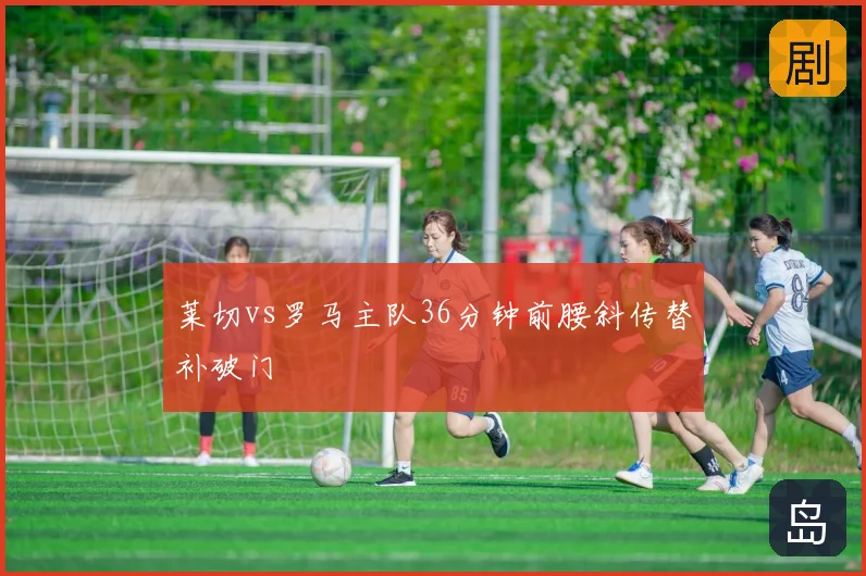 莱切vs罗马主队36分钟前腰斜传替补破门
